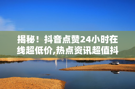 揭秘！抖音点赞24小时在线超低价,热点资讯超值抖音点赞，24小时低价服务等你来体验！！